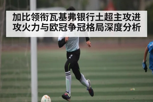 加比领衔瓦基弗银行土超主攻进攻火力与欧冠争冠格局深度分析