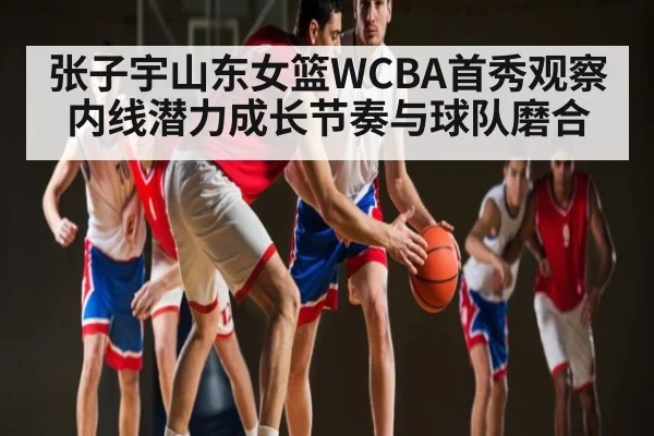张子宇山东女篮WCBA首秀观察内线潜力成长节奏与球队磨合