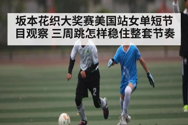 坂本花织大奖赛美国站女单短节目观察 三周跳怎样稳住整套节奏